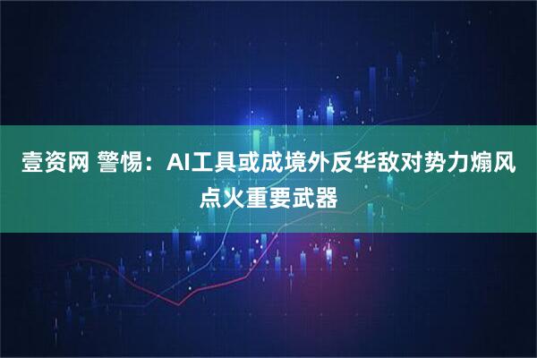 壹资网 警惕：AI工具或成境外反华敌对势力煽风点火重要武器