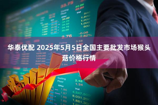 华泰优配 2025年5月5日全国主要批发市场猴头菇价格行情