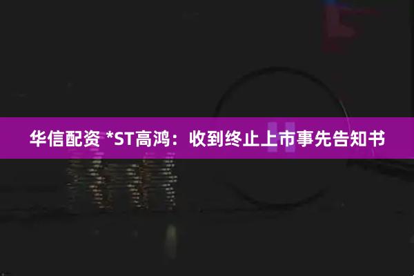 华信配资 *ST高鸿：收到终止上市事先告知书