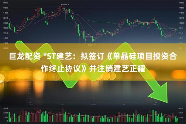 巨龙配资 *ST建艺：拟签订《单晶硅项目投资合作终止协议》并注销建艺正耀