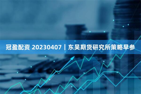 冠盈配资 20230407｜东吴期货研究所策略早参