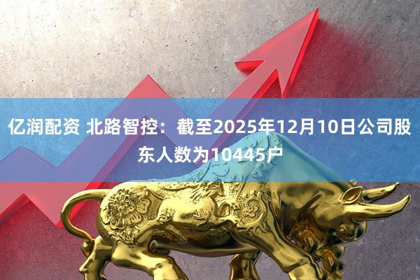 亿润配资 北路智控：截至2025年12月10日公司股东人数为10445户