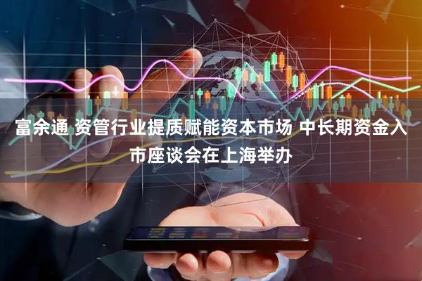 富余通 资管行业提质赋能资本市场 中长期资金入市座谈会在上海举办